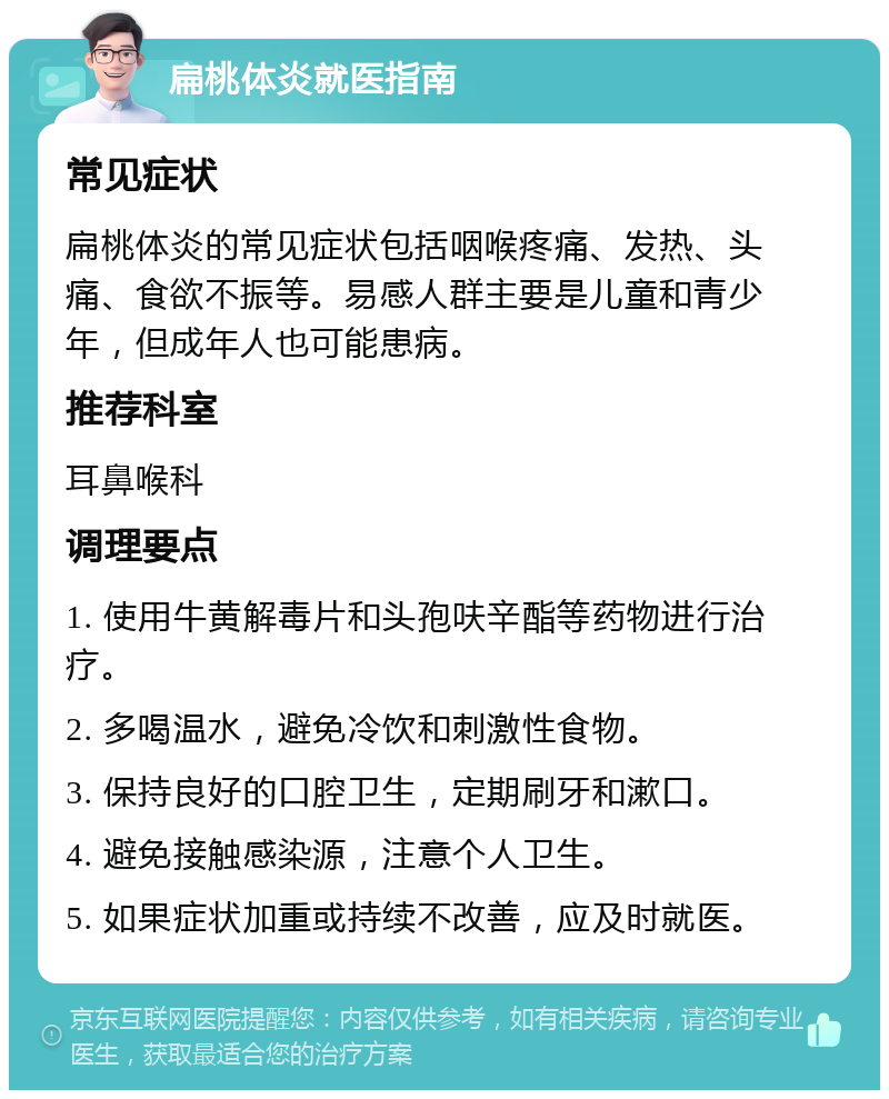 扁桃体炎就医指南 常见症状 扁桃体炎的常见症状包括咽喉疼痛、发热、头痛、食欲不振等。易感人群主要是儿童和青少年，但成年人也可能患病。 推荐科室 耳鼻喉科 调理要点 1. 使用牛黄解毒片和头孢呋辛酯等药物进行治疗。 2. 多喝温水，避免冷饮和刺激性食物。 3. 保持良好的口腔卫生，定期刷牙和漱口。 4. 避免接触感染源，注意个人卫生。 5. 如果症状加重或持续不改善，应及时就医。