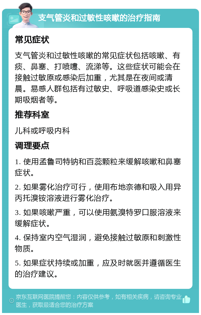 支气管炎和过敏性咳嗽的治疗指南 常见症状 支气管炎和过敏性咳嗽的常见症状包括咳嗽、有痰、鼻塞、打喷嚏、流涕等。这些症状可能会在接触过敏原或感染后加重，尤其是在夜间或清晨。易感人群包括有过敏史、呼吸道感染史或长期吸烟者等。 推荐科室 儿科或呼吸内科 调理要点 1. 使用孟鲁司特钠和百蕊颗粒来缓解咳嗽和鼻塞症状。 2. 如果雾化治疗可行，使用布地奈德和吸入用异丙托溴铵溶液进行雾化治疗。 3. 如果咳嗽严重，可以使用氨溴特罗口服溶液来缓解症状。 4. 保持室内空气湿润，避免接触过敏原和刺激性物质。 5. 如果症状持续或加重，应及时就医并遵循医生的治疗建议。