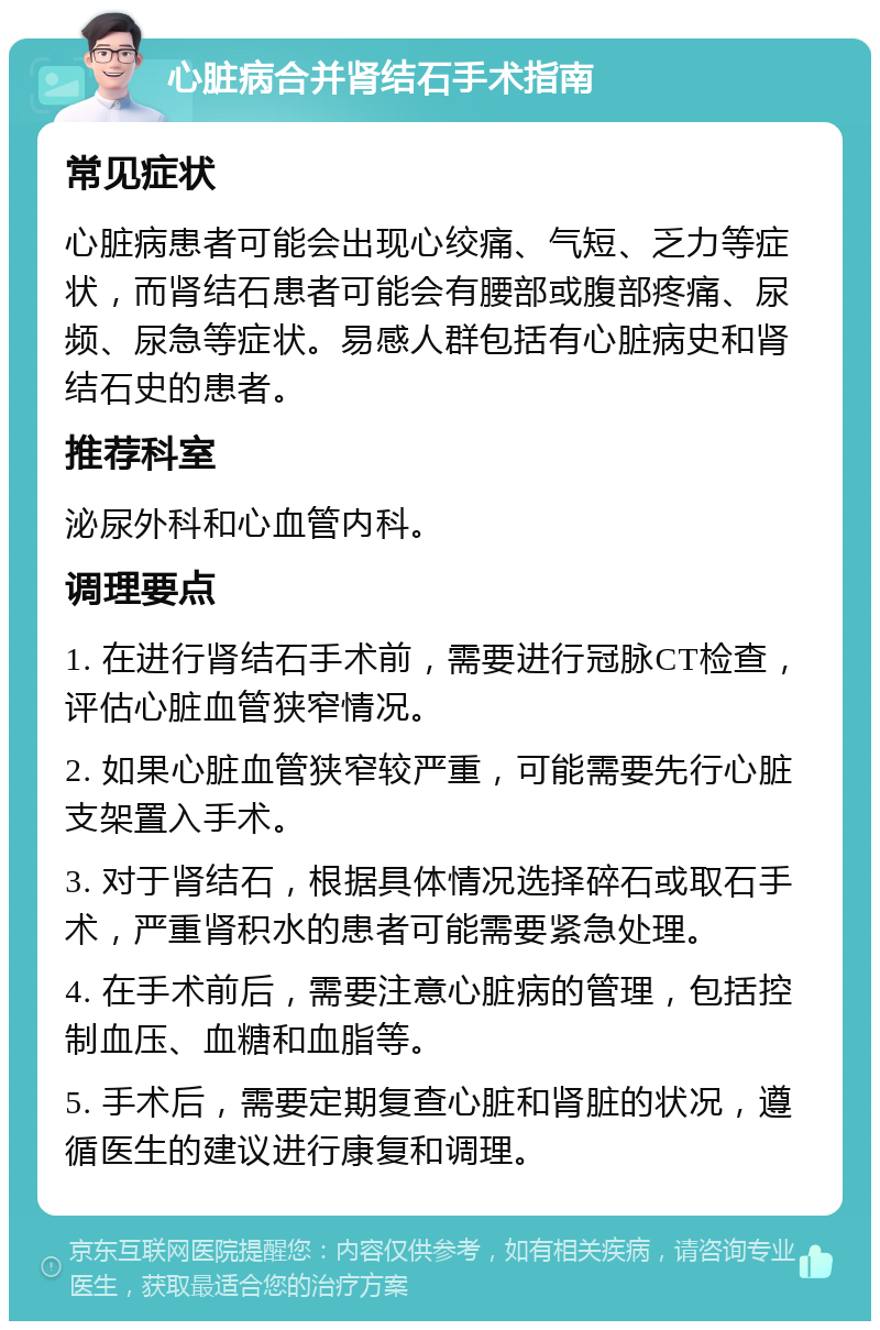 心脏病合并肾结石手术指南 常见症状 心脏病患者可能会出现心绞痛、气短、乏力等症状，而肾结石患者可能会有腰部或腹部疼痛、尿频、尿急等症状。易感人群包括有心脏病史和肾结石史的患者。 推荐科室 泌尿外科和心血管内科。 调理要点 1. 在进行肾结石手术前，需要进行冠脉CT检查，评估心脏血管狭窄情况。 2. 如果心脏血管狭窄较严重，可能需要先行心脏支架置入手术。 3. 对于肾结石，根据具体情况选择碎石或取石手术，严重肾积水的患者可能需要紧急处理。 4. 在手术前后，需要注意心脏病的管理，包括控制血压、血糖和血脂等。 5. 手术后，需要定期复查心脏和肾脏的状况，遵循医生的建议进行康复和调理。