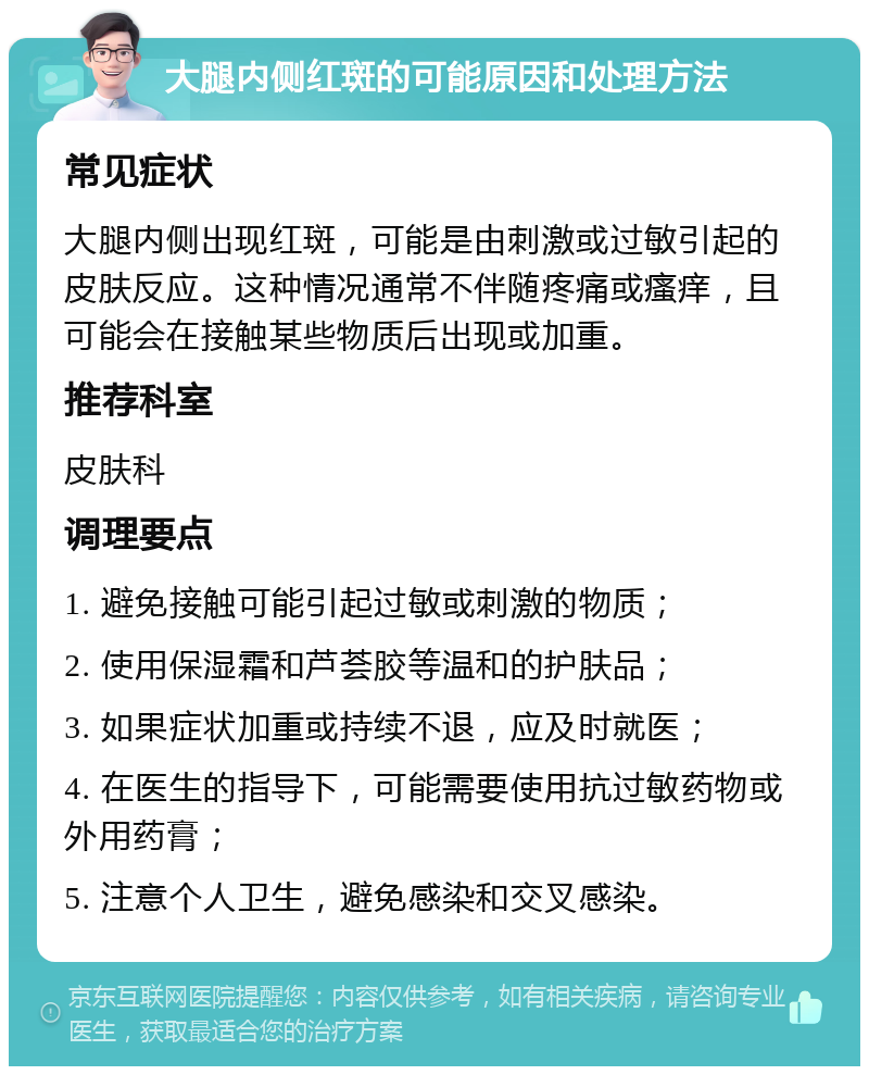 大腿内侧红斑的可能原因和处理方法 常见症状 大腿内侧出现红斑，可能是由刺激或过敏引起的皮肤反应。这种情况通常不伴随疼痛或瘙痒，且可能会在接触某些物质后出现或加重。 推荐科室 皮肤科 调理要点 1. 避免接触可能引起过敏或刺激的物质； 2. 使用保湿霜和芦荟胶等温和的护肤品； 3. 如果症状加重或持续不退，应及时就医； 4. 在医生的指导下，可能需要使用抗过敏药物或外用药膏； 5. 注意个人卫生，避免感染和交叉感染。