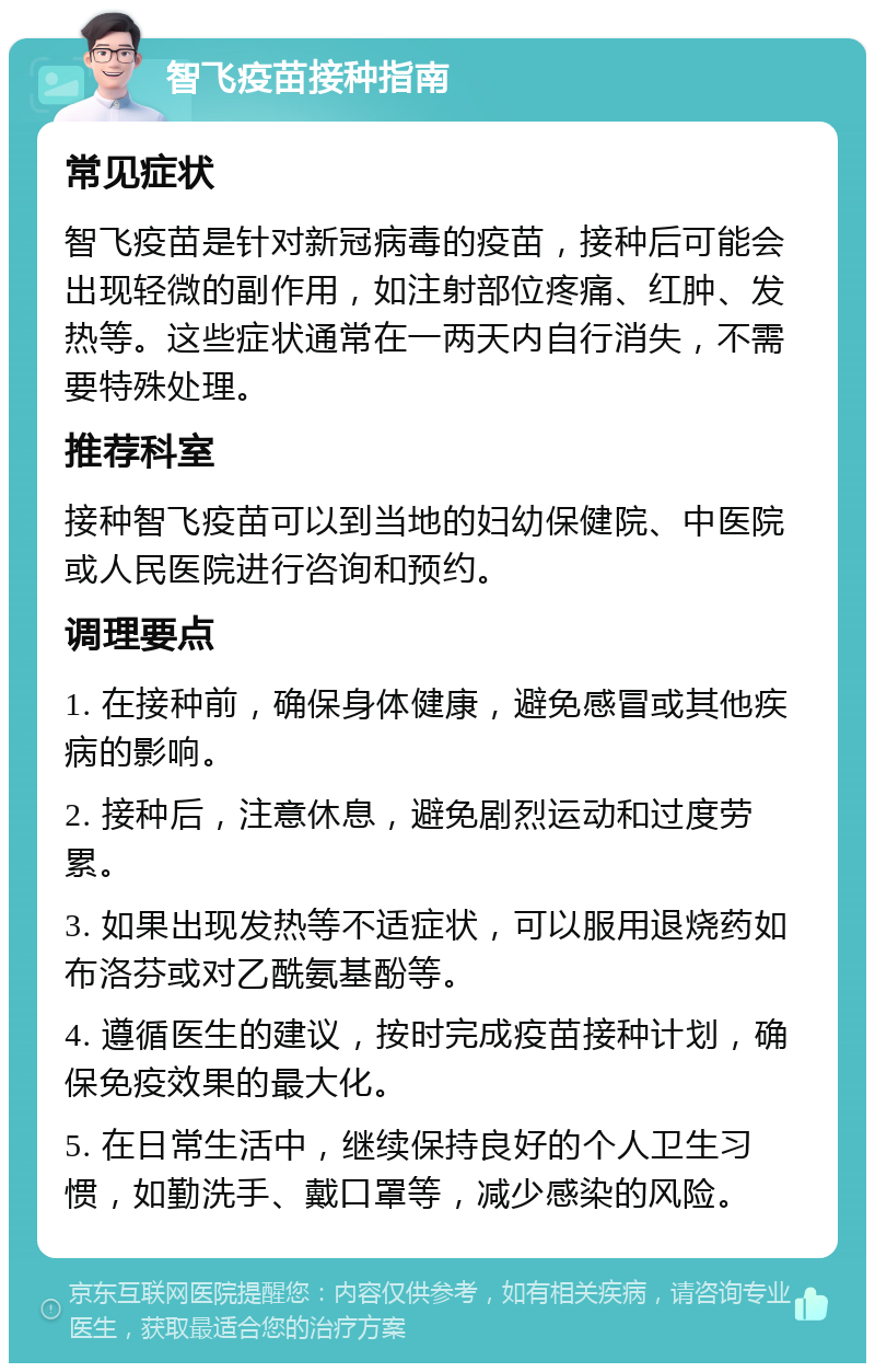 智飞疫苗接种指南 常见症状 智飞疫苗是针对新冠病毒的疫苗，接种后可能会出现轻微的副作用，如注射部位疼痛、红肿、发热等。这些症状通常在一两天内自行消失，不需要特殊处理。 推荐科室 接种智飞疫苗可以到当地的妇幼保健院、中医院或人民医院进行咨询和预约。 调理要点 1. 在接种前，确保身体健康，避免感冒或其他疾病的影响。 2. 接种后，注意休息，避免剧烈运动和过度劳累。 3. 如果出现发热等不适症状，可以服用退烧药如布洛芬或对乙酰氨基酚等。 4. 遵循医生的建议，按时完成疫苗接种计划，确保免疫效果的最大化。 5. 在日常生活中，继续保持良好的个人卫生习惯，如勤洗手、戴口罩等，减少感染的风险。