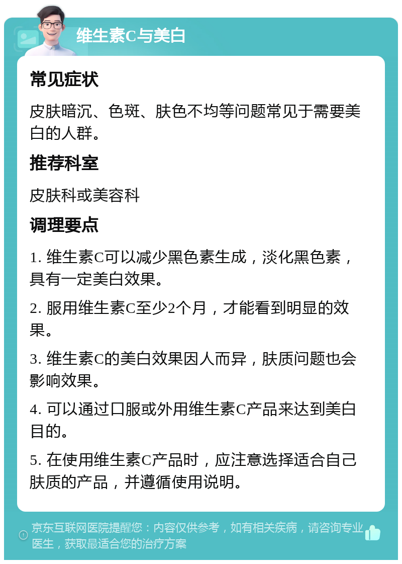 维生素C与美白 常见症状 皮肤暗沉、色斑、肤色不均等问题常见于需要美白的人群。 推荐科室 皮肤科或美容科 调理要点 1. 维生素C可以减少黑色素生成，淡化黑色素，具有一定美白效果。 2. 服用维生素C至少2个月，才能看到明显的效果。 3. 维生素C的美白效果因人而异，肤质问题也会影响效果。 4. 可以通过口服或外用维生素C产品来达到美白目的。 5. 在使用维生素C产品时，应注意选择适合自己肤质的产品，并遵循使用说明。