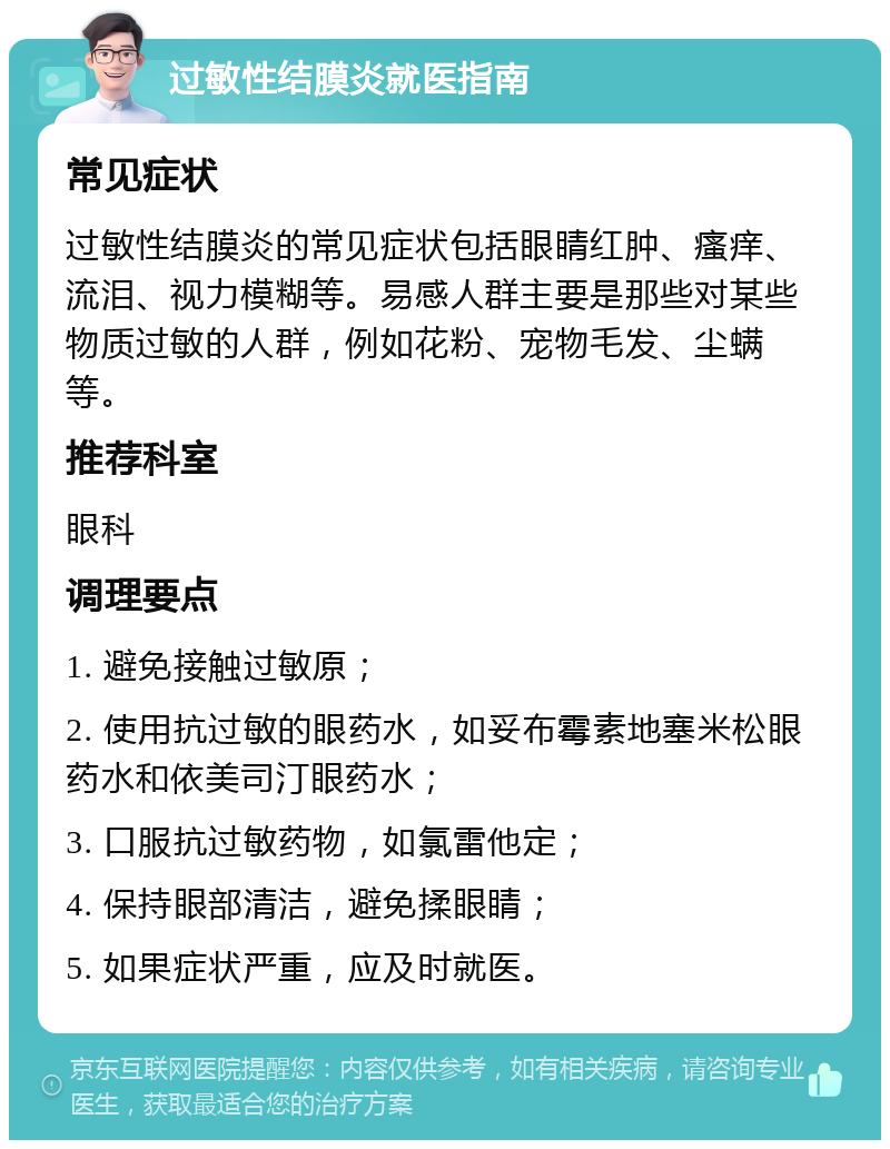 过敏性结膜炎就医指南 常见症状 过敏性结膜炎的常见症状包括眼睛红肿、瘙痒、流泪、视力模糊等。易感人群主要是那些对某些物质过敏的人群，例如花粉、宠物毛发、尘螨等。 推荐科室 眼科 调理要点 1. 避免接触过敏原； 2. 使用抗过敏的眼药水，如妥布霉素地塞米松眼药水和依美司汀眼药水； 3. 口服抗过敏药物，如氯雷他定； 4. 保持眼部清洁，避免揉眼睛； 5. 如果症状严重，应及时就医。