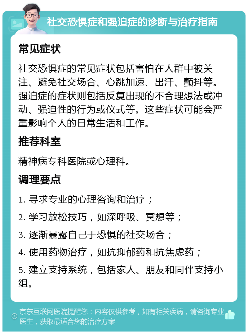 社交恐惧症和强迫症的诊断与治疗指南 常见症状 社交恐惧症的常见症状包括害怕在人群中被关注、避免社交场合、心跳加速、出汗、颤抖等。强迫症的症状则包括反复出现的不合理想法或冲动、强迫性的行为或仪式等。这些症状可能会严重影响个人的日常生活和工作。 推荐科室 精神病专科医院或心理科。 调理要点 1. 寻求专业的心理咨询和治疗； 2. 学习放松技巧，如深呼吸、冥想等； 3. 逐渐暴露自己于恐惧的社交场合； 4. 使用药物治疗，如抗抑郁药和抗焦虑药； 5. 建立支持系统，包括家人、朋友和同伴支持小组。