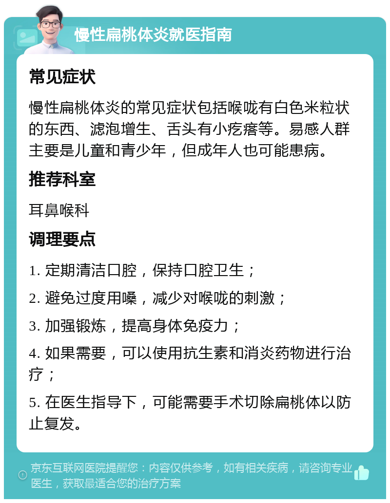 慢性扁桃体炎就医指南 常见症状 慢性扁桃体炎的常见症状包括喉咙有白色米粒状的东西、滤泡增生、舌头有小疙瘩等。易感人群主要是儿童和青少年，但成年人也可能患病。 推荐科室 耳鼻喉科 调理要点 1. 定期清洁口腔，保持口腔卫生； 2. 避免过度用嗓，减少对喉咙的刺激； 3. 加强锻炼，提高身体免疫力； 4. 如果需要，可以使用抗生素和消炎药物进行治疗； 5. 在医生指导下，可能需要手术切除扁桃体以防止复发。