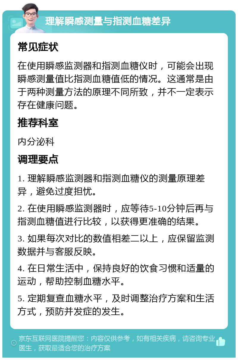 理解瞬感测量与指测血糖差异 常见症状 在使用瞬感监测器和指测血糖仪时，可能会出现瞬感测量值比指测血糖值低的情况。这通常是由于两种测量方法的原理不同所致，并不一定表示存在健康问题。 推荐科室 内分泌科 调理要点 1. 理解瞬感监测器和指测血糖仪的测量原理差异，避免过度担忧。 2. 在使用瞬感监测器时，应等待5-10分钟后再与指测血糖值进行比较，以获得更准确的结果。 3. 如果每次对比的数值相差二以上，应保留监测数据并与客服反映。 4. 在日常生活中，保持良好的饮食习惯和适量的运动，帮助控制血糖水平。 5. 定期复查血糖水平，及时调整治疗方案和生活方式，预防并发症的发生。