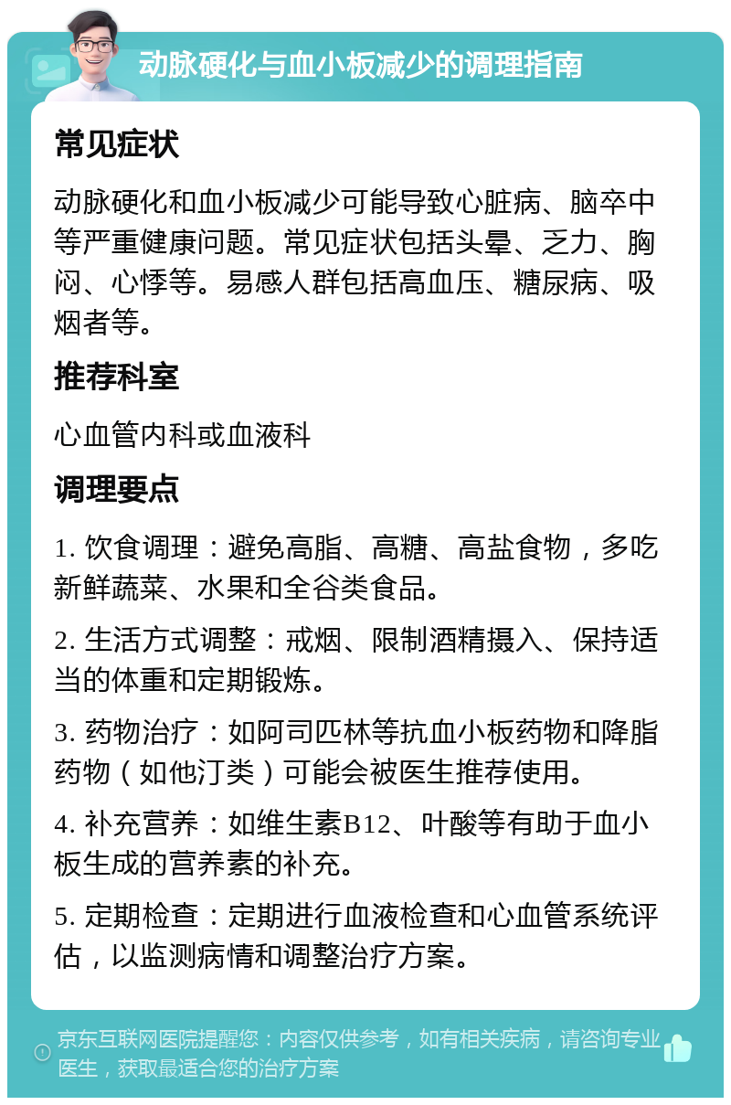 动脉硬化与血小板减少的调理指南 常见症状 动脉硬化和血小板减少可能导致心脏病、脑卒中等严重健康问题。常见症状包括头晕、乏力、胸闷、心悸等。易感人群包括高血压、糖尿病、吸烟者等。 推荐科室 心血管内科或血液科 调理要点 1. 饮食调理：避免高脂、高糖、高盐食物，多吃新鲜蔬菜、水果和全谷类食品。 2. 生活方式调整：戒烟、限制酒精摄入、保持适当的体重和定期锻炼。 3. 药物治疗：如阿司匹林等抗血小板药物和降脂药物（如他汀类）可能会被医生推荐使用。 4. 补充营养：如维生素B12、叶酸等有助于血小板生成的营养素的补充。 5. 定期检查：定期进行血液检查和心血管系统评估，以监测病情和调整治疗方案。