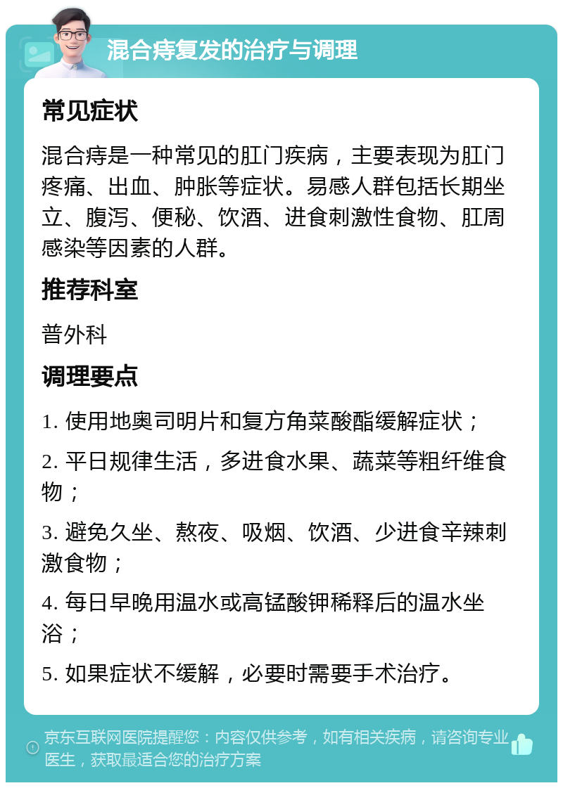 混合痔复发的治疗与调理 常见症状 混合痔是一种常见的肛门疾病，主要表现为肛门疼痛、出血、肿胀等症状。易感人群包括长期坐立、腹泻、便秘、饮酒、进食刺激性食物、肛周感染等因素的人群。 推荐科室 普外科 调理要点 1. 使用地奥司明片和复方角菜酸酯缓解症状； 2. 平日规律生活，多进食水果、蔬菜等粗纤维食物； 3. 避免久坐、熬夜、吸烟、饮酒、少进食辛辣刺激食物； 4. 每日早晚用温水或高锰酸钾稀释后的温水坐浴； 5. 如果症状不缓解，必要时需要手术治疗。