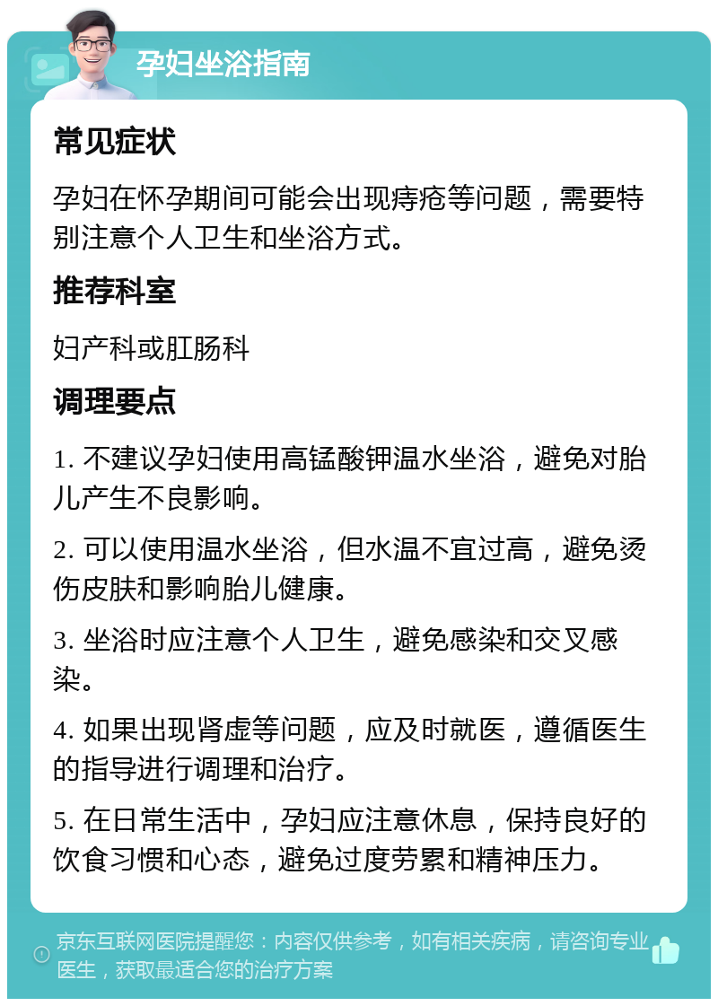 孕妇坐浴指南 常见症状 孕妇在怀孕期间可能会出现痔疮等问题，需要特别注意个人卫生和坐浴方式。 推荐科室 妇产科或肛肠科 调理要点 1. 不建议孕妇使用高锰酸钾温水坐浴，避免对胎儿产生不良影响。 2. 可以使用温水坐浴，但水温不宜过高，避免烫伤皮肤和影响胎儿健康。 3. 坐浴时应注意个人卫生，避免感染和交叉感染。 4. 如果出现肾虚等问题，应及时就医，遵循医生的指导进行调理和治疗。 5. 在日常生活中，孕妇应注意休息，保持良好的饮食习惯和心态，避免过度劳累和精神压力。