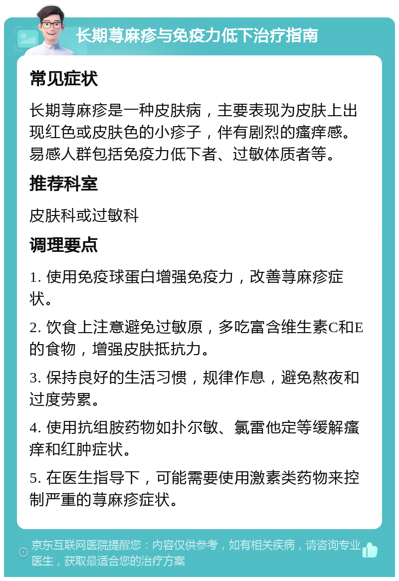 长期荨麻疹与免疫力低下治疗指南 常见症状 长期荨麻疹是一种皮肤病，主要表现为皮肤上出现红色或皮肤色的小疹子，伴有剧烈的瘙痒感。易感人群包括免疫力低下者、过敏体质者等。 推荐科室 皮肤科或过敏科 调理要点 1. 使用免疫球蛋白增强免疫力，改善荨麻疹症状。 2. 饮食上注意避免过敏原，多吃富含维生素C和E的食物，增强皮肤抵抗力。 3. 保持良好的生活习惯，规律作息，避免熬夜和过度劳累。 4. 使用抗组胺药物如扑尔敏、氯雷他定等缓解瘙痒和红肿症状。 5. 在医生指导下，可能需要使用激素类药物来控制严重的荨麻疹症状。