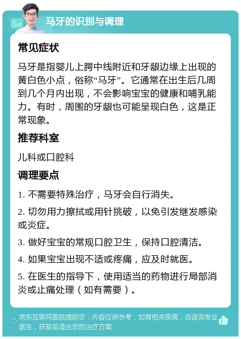 马牙的识别与调理 常见症状 马牙是指婴儿上腭中线附近和牙龈边缘上出现的黄白色小点，俗称“马牙”。它通常在出生后几周到几个月内出现，不会影响宝宝的健康和哺乳能力。有时，周围的牙龈也可能呈现白色，这是正常现象。 推荐科室 儿科或口腔科 调理要点 1. 不需要特殊治疗，马牙会自行消失。 2. 切勿用力擦拭或用针挑破，以免引发继发感染或炎症。 3. 做好宝宝的常规口腔卫生，保持口腔清洁。 4. 如果宝宝出现不适或疼痛，应及时就医。 5. 在医生的指导下，使用适当的药物进行局部消炎或止痛处理（如有需要）。