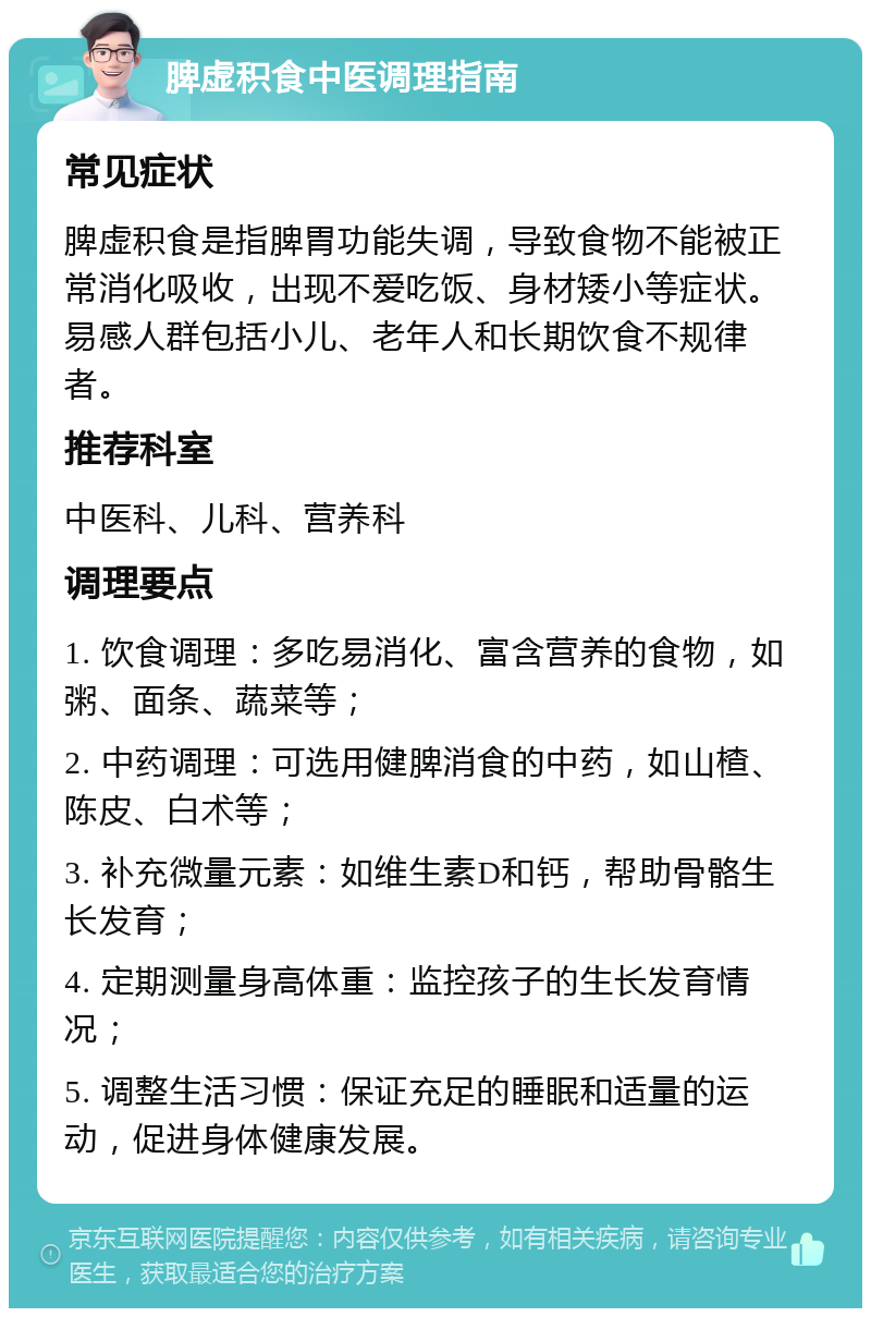 脾虚积食中医调理指南 常见症状 脾虚积食是指脾胃功能失调，导致食物不能被正常消化吸收，出现不爱吃饭、身材矮小等症状。易感人群包括小儿、老年人和长期饮食不规律者。 推荐科室 中医科、儿科、营养科 调理要点 1. 饮食调理：多吃易消化、富含营养的食物，如粥、面条、蔬菜等； 2. 中药调理：可选用健脾消食的中药，如山楂、陈皮、白术等； 3. 补充微量元素：如维生素D和钙，帮助骨骼生长发育； 4. 定期测量身高体重：监控孩子的生长发育情况； 5. 调整生活习惯：保证充足的睡眠和适量的运动，促进身体健康发展。