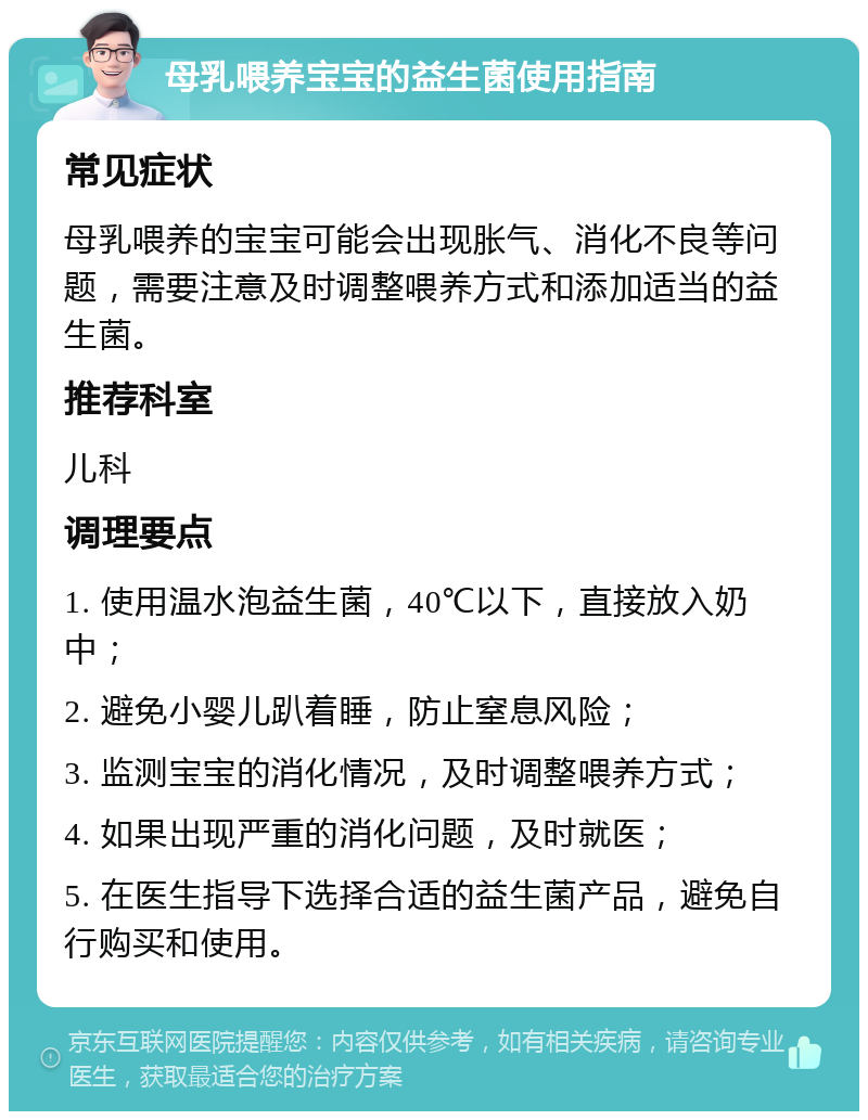 母乳喂养宝宝的益生菌使用指南 常见症状 母乳喂养的宝宝可能会出现胀气、消化不良等问题，需要注意及时调整喂养方式和添加适当的益生菌。 推荐科室 儿科 调理要点 1. 使用温水泡益生菌，40℃以下，直接放入奶中； 2. 避免小婴儿趴着睡，防止窒息风险； 3. 监测宝宝的消化情况，及时调整喂养方式； 4. 如果出现严重的消化问题，及时就医； 5. 在医生指导下选择合适的益生菌产品，避免自行购买和使用。