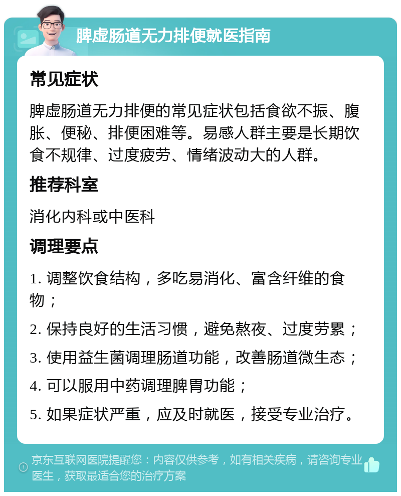 脾虚肠道无力排便就医指南 常见症状 脾虚肠道无力排便的常见症状包括食欲不振、腹胀、便秘、排便困难等。易感人群主要是长期饮食不规律、过度疲劳、情绪波动大的人群。 推荐科室 消化内科或中医科 调理要点 1. 调整饮食结构，多吃易消化、富含纤维的食物； 2. 保持良好的生活习惯，避免熬夜、过度劳累； 3. 使用益生菌调理肠道功能，改善肠道微生态； 4. 可以服用中药调理脾胃功能； 5. 如果症状严重，应及时就医，接受专业治疗。