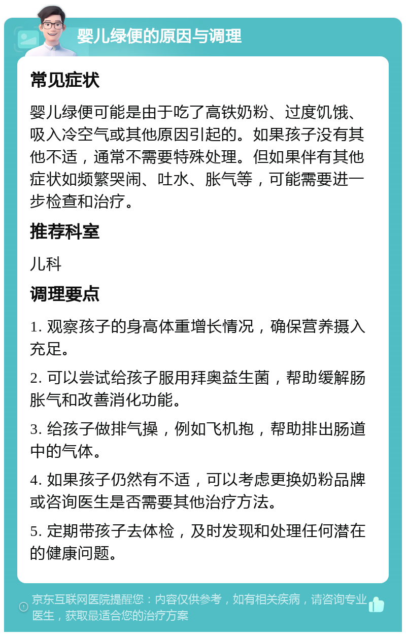 婴儿绿便的原因与调理 常见症状 婴儿绿便可能是由于吃了高铁奶粉、过度饥饿、吸入冷空气或其他原因引起的。如果孩子没有其他不适，通常不需要特殊处理。但如果伴有其他症状如频繁哭闹、吐水、胀气等，可能需要进一步检查和治疗。 推荐科室 儿科 调理要点 1. 观察孩子的身高体重增长情况，确保营养摄入充足。 2. 可以尝试给孩子服用拜奥益生菌，帮助缓解肠胀气和改善消化功能。 3. 给孩子做排气操，例如飞机抱，帮助排出肠道中的气体。 4. 如果孩子仍然有不适，可以考虑更换奶粉品牌或咨询医生是否需要其他治疗方法。 5. 定期带孩子去体检，及时发现和处理任何潜在的健康问题。