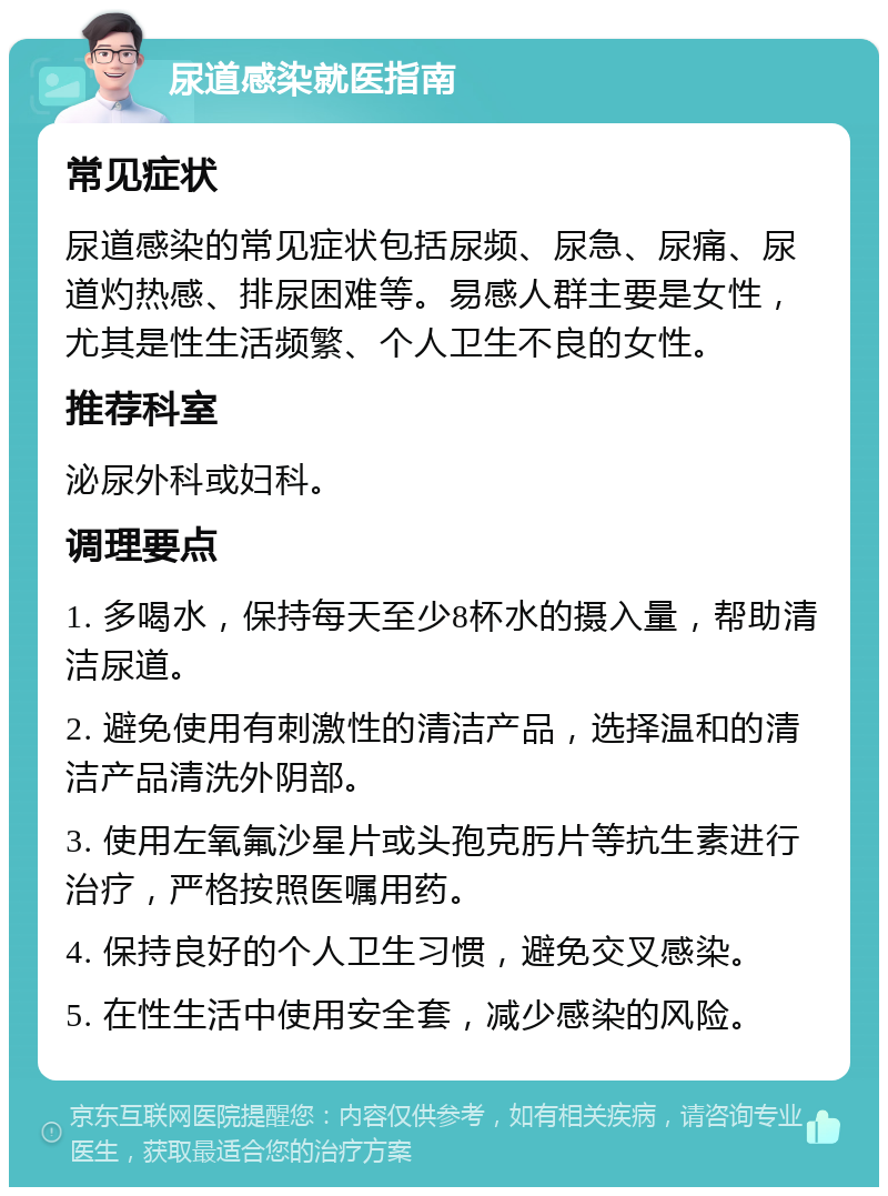 尿道感染就医指南 常见症状 尿道感染的常见症状包括尿频、尿急、尿痛、尿道灼热感、排尿困难等。易感人群主要是女性，尤其是性生活频繁、个人卫生不良的女性。 推荐科室 泌尿外科或妇科。 调理要点 1. 多喝水，保持每天至少8杯水的摄入量，帮助清洁尿道。 2. 避免使用有刺激性的清洁产品，选择温和的清洁产品清洗外阴部。 3. 使用左氧氟沙星片或头孢克肟片等抗生素进行治疗，严格按照医嘱用药。 4. 保持良好的个人卫生习惯，避免交叉感染。 5. 在性生活中使用安全套，减少感染的风险。