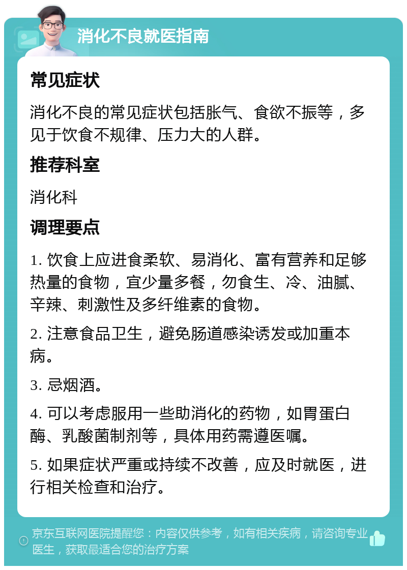 消化不良就医指南 常见症状 消化不良的常见症状包括胀气、食欲不振等，多见于饮食不规律、压力大的人群。 推荐科室 消化科 调理要点 1. 饮食上应进食柔软、易消化、富有营养和足够热量的食物，宜少量多餐，勿食生、冷、油腻、辛辣、刺激性及多纤维素的食物。 2. 注意食品卫生，避免肠道感染诱发或加重本病。 3. 忌烟酒。 4. 可以考虑服用一些助消化的药物，如胃蛋白酶、乳酸菌制剂等，具体用药需遵医嘱。 5. 如果症状严重或持续不改善，应及时就医，进行相关检查和治疗。