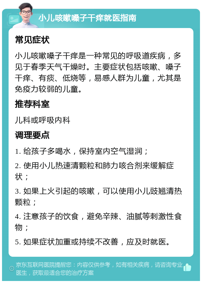 小儿咳嗽嗓子干痒就医指南 常见症状 小儿咳嗽嗓子干痒是一种常见的呼吸道疾病，多见于春季天气干燥时。主要症状包括咳嗽、嗓子干痒、有痰、低烧等，易感人群为儿童，尤其是免疫力较弱的儿童。 推荐科室 儿科或呼吸内科 调理要点 1. 给孩子多喝水，保持室内空气湿润； 2. 使用小儿热速清颗粒和肺力咳合剂来缓解症状； 3. 如果上火引起的咳嗽，可以使用小儿豉翘清热颗粒； 4. 注意孩子的饮食，避免辛辣、油腻等刺激性食物； 5. 如果症状加重或持续不改善，应及时就医。