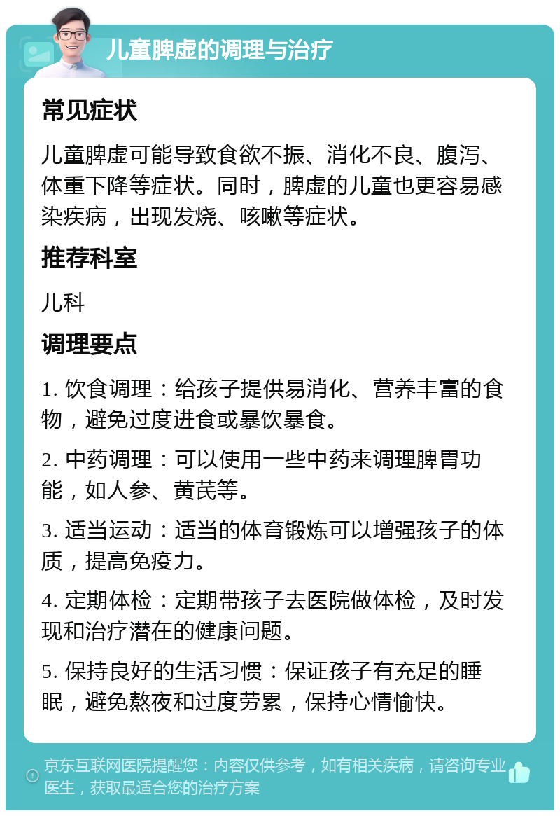 儿童脾虚的调理与治疗 常见症状 儿童脾虚可能导致食欲不振、消化不良、腹泻、体重下降等症状。同时，脾虚的儿童也更容易感染疾病，出现发烧、咳嗽等症状。 推荐科室 儿科 调理要点 1. 饮食调理：给孩子提供易消化、营养丰富的食物，避免过度进食或暴饮暴食。 2. 中药调理：可以使用一些中药来调理脾胃功能，如人参、黄芪等。 3. 适当运动：适当的体育锻炼可以增强孩子的体质，提高免疫力。 4. 定期体检：定期带孩子去医院做体检，及时发现和治疗潜在的健康问题。 5. 保持良好的生活习惯：保证孩子有充足的睡眠，避免熬夜和过度劳累，保持心情愉快。