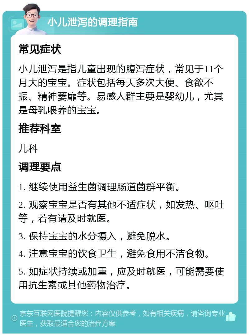 小儿泄泻的调理指南 常见症状 小儿泄泻是指儿童出现的腹泻症状，常见于11个月大的宝宝。症状包括每天多次大便、食欲不振、精神萎靡等。易感人群主要是婴幼儿，尤其是母乳喂养的宝宝。 推荐科室 儿科 调理要点 1. 继续使用益生菌调理肠道菌群平衡。 2. 观察宝宝是否有其他不适症状，如发热、呕吐等，若有请及时就医。 3. 保持宝宝的水分摄入，避免脱水。 4. 注意宝宝的饮食卫生，避免食用不洁食物。 5. 如症状持续或加重，应及时就医，可能需要使用抗生素或其他药物治疗。