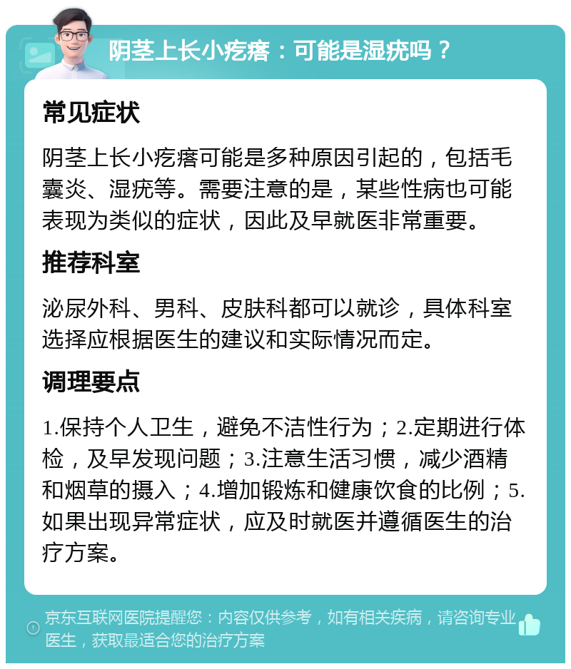 阴茎上长小疙瘩：可能是湿疣吗？ 常见症状 阴茎上长小疙瘩可能是多种原因引起的，包括毛囊炎、湿疣等。需要注意的是，某些性病也可能表现为类似的症状，因此及早就医非常重要。 推荐科室 泌尿外科、男科、皮肤科都可以就诊，具体科室选择应根据医生的建议和实际情况而定。 调理要点 1.保持个人卫生，避免不洁性行为；2.定期进行体检，及早发现问题；3.注意生活习惯，减少酒精和烟草的摄入；4.增加锻炼和健康饮食的比例；5.如果出现异常症状，应及时就医并遵循医生的治疗方案。