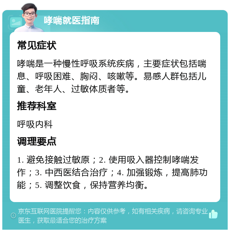 哮喘就医指南 常见症状 哮喘是一种慢性呼吸系统疾病，主要症状包括喘息、呼吸困难、胸闷、咳嗽等。易感人群包括儿童、老年人、过敏体质者等。 推荐科室 呼吸内科 调理要点 1. 避免接触过敏原；2. 使用吸入器控制哮喘发作；3. 中西医结合治疗；4. 加强锻炼，提高肺功能；5. 调整饮食，保持营养均衡。