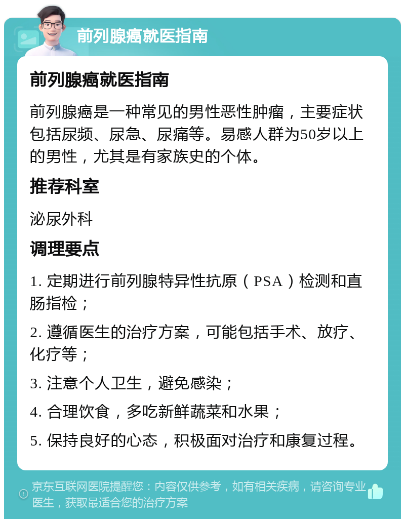 前列腺癌就医指南 前列腺癌就医指南 前列腺癌是一种常见的男性恶性肿瘤，主要症状包括尿频、尿急、尿痛等。易感人群为50岁以上的男性，尤其是有家族史的个体。 推荐科室 泌尿外科 调理要点 1. 定期进行前列腺特异性抗原（PSA）检测和直肠指检； 2. 遵循医生的治疗方案，可能包括手术、放疗、化疗等； 3. 注意个人卫生，避免感染； 4. 合理饮食，多吃新鲜蔬菜和水果； 5. 保持良好的心态，积极面对治疗和康复过程。