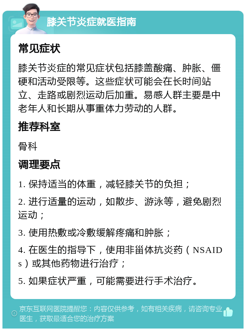 膝关节炎症就医指南 常见症状 膝关节炎症的常见症状包括膝盖酸痛、肿胀、僵硬和活动受限等。这些症状可能会在长时间站立、走路或剧烈运动后加重。易感人群主要是中老年人和长期从事重体力劳动的人群。 推荐科室 骨科 调理要点 1. 保持适当的体重，减轻膝关节的负担； 2. 进行适量的运动，如散步、游泳等，避免剧烈运动； 3. 使用热敷或冷敷缓解疼痛和肿胀； 4. 在医生的指导下，使用非甾体抗炎药（NSAIDs）或其他药物进行治疗； 5. 如果症状严重，可能需要进行手术治疗。