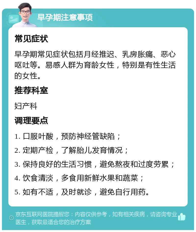 早孕期注意事项 常见症状 早孕期常见症状包括月经推迟、乳房胀痛、恶心呕吐等。易感人群为育龄女性，特别是有性生活的女性。 推荐科室 妇产科 调理要点 1. 口服叶酸，预防神经管缺陷； 2. 定期产检，了解胎儿发育情况； 3. 保持良好的生活习惯，避免熬夜和过度劳累； 4. 饮食清淡，多食用新鲜水果和蔬菜； 5. 如有不适，及时就诊，避免自行用药。