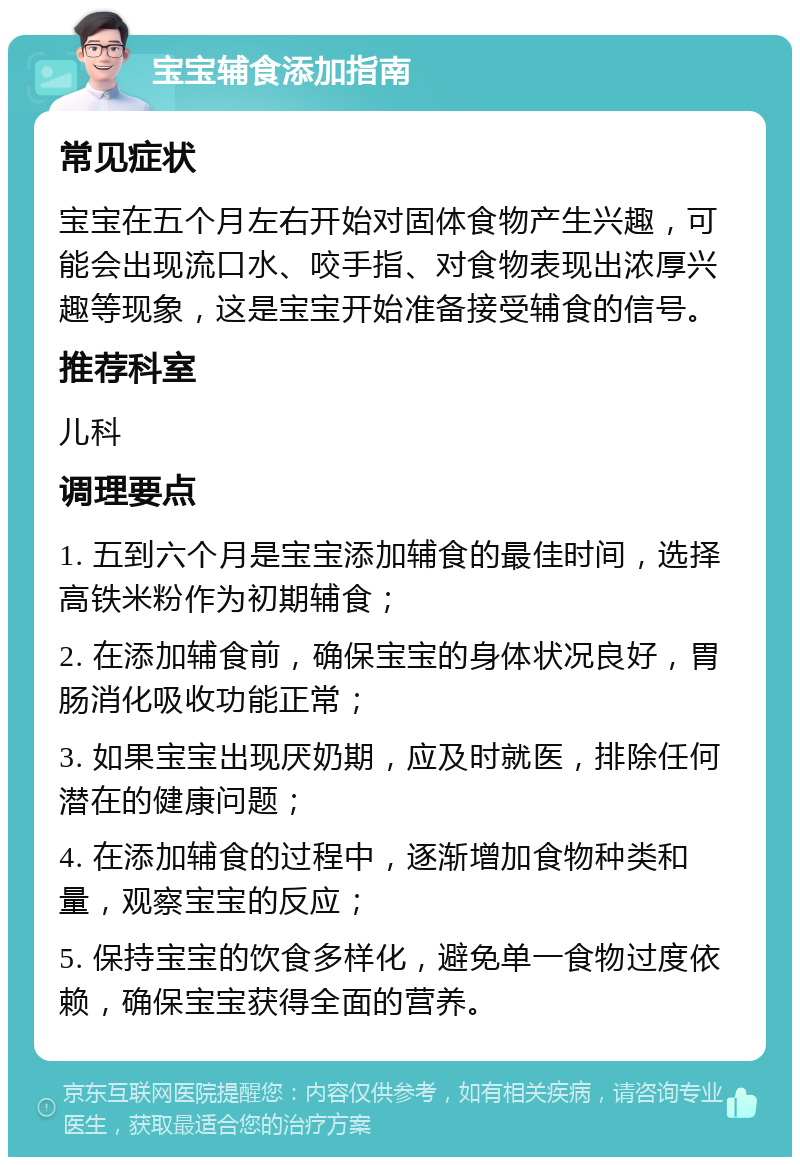 宝宝辅食添加指南 常见症状 宝宝在五个月左右开始对固体食物产生兴趣，可能会出现流口水、咬手指、对食物表现出浓厚兴趣等现象，这是宝宝开始准备接受辅食的信号。 推荐科室 儿科 调理要点 1. 五到六个月是宝宝添加辅食的最佳时间，选择高铁米粉作为初期辅食； 2. 在添加辅食前，确保宝宝的身体状况良好，胃肠消化吸收功能正常； 3. 如果宝宝出现厌奶期，应及时就医，排除任何潜在的健康问题； 4. 在添加辅食的过程中，逐渐增加食物种类和量，观察宝宝的反应； 5. 保持宝宝的饮食多样化，避免单一食物过度依赖，确保宝宝获得全面的营养。