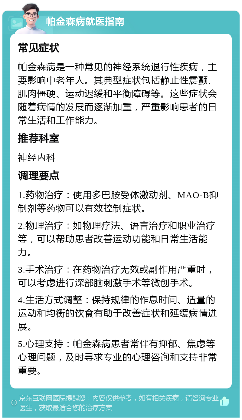 帕金森病就医指南 常见症状 帕金森病是一种常见的神经系统退行性疾病，主要影响中老年人。其典型症状包括静止性震颤、肌肉僵硬、运动迟缓和平衡障碍等。这些症状会随着病情的发展而逐渐加重，严重影响患者的日常生活和工作能力。 推荐科室 神经内科 调理要点 1.药物治疗：使用多巴胺受体激动剂、MAO-B抑制剂等药物可以有效控制症状。 2.物理治疗：如物理疗法、语言治疗和职业治疗等，可以帮助患者改善运动功能和日常生活能力。 3.手术治疗：在药物治疗无效或副作用严重时，可以考虑进行深部脑刺激手术等微创手术。 4.生活方式调整：保持规律的作息时间、适量的运动和均衡的饮食有助于改善症状和延缓病情进展。 5.心理支持：帕金森病患者常伴有抑郁、焦虑等心理问题，及时寻求专业的心理咨询和支持非常重要。