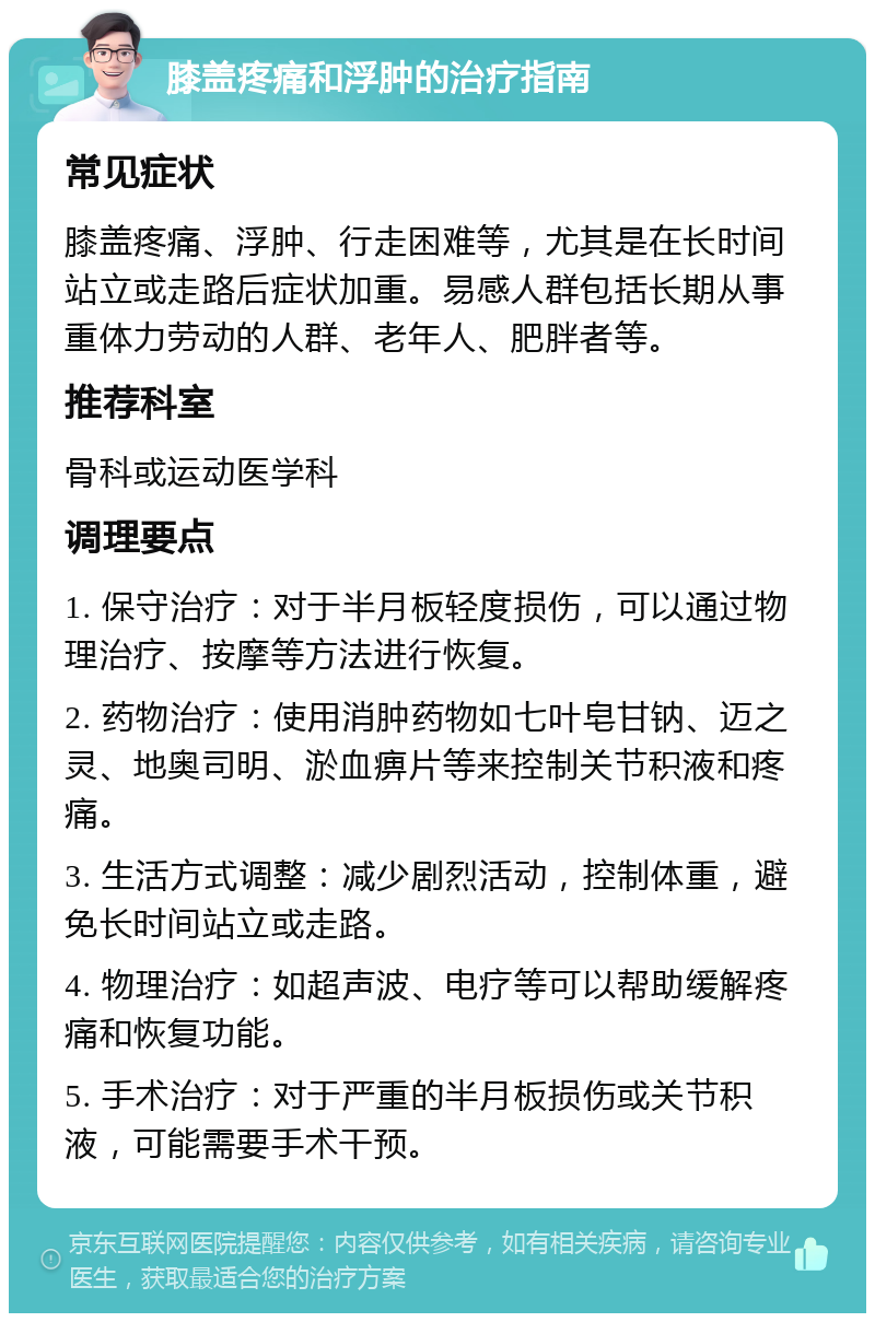 膝盖疼痛和浮肿的治疗指南 常见症状 膝盖疼痛、浮肿、行走困难等，尤其是在长时间站立或走路后症状加重。易感人群包括长期从事重体力劳动的人群、老年人、肥胖者等。 推荐科室 骨科或运动医学科 调理要点 1. 保守治疗：对于半月板轻度损伤，可以通过物理治疗、按摩等方法进行恢复。 2. 药物治疗：使用消肿药物如七叶皂甘钠、迈之灵、地奥司明、淤血痹片等来控制关节积液和疼痛。 3. 生活方式调整：减少剧烈活动，控制体重，避免长时间站立或走路。 4. 物理治疗：如超声波、电疗等可以帮助缓解疼痛和恢复功能。 5. 手术治疗：对于严重的半月板损伤或关节积液，可能需要手术干预。