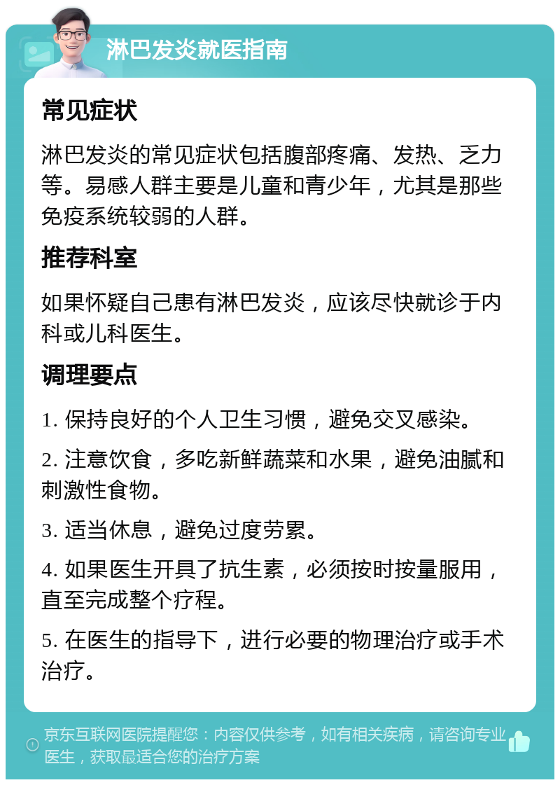 淋巴发炎就医指南 常见症状 淋巴发炎的常见症状包括腹部疼痛、发热、乏力等。易感人群主要是儿童和青少年，尤其是那些免疫系统较弱的人群。 推荐科室 如果怀疑自己患有淋巴发炎，应该尽快就诊于内科或儿科医生。 调理要点 1. 保持良好的个人卫生习惯，避免交叉感染。 2. 注意饮食，多吃新鲜蔬菜和水果，避免油腻和刺激性食物。 3. 适当休息，避免过度劳累。 4. 如果医生开具了抗生素，必须按时按量服用，直至完成整个疗程。 5. 在医生的指导下，进行必要的物理治疗或手术治疗。