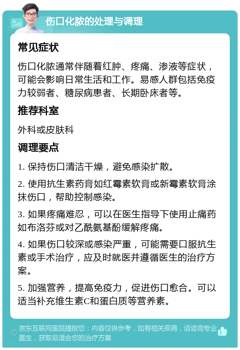 伤口化脓的处理与调理 常见症状 伤口化脓通常伴随着红肿、疼痛、渗液等症状，可能会影响日常生活和工作。易感人群包括免疫力较弱者、糖尿病患者、长期卧床者等。 推荐科室 外科或皮肤科 调理要点 1. 保持伤口清洁干燥，避免感染扩散。 2. 使用抗生素药膏如红霉素软膏或新霉素软膏涂抹伤口，帮助控制感染。 3. 如果疼痛难忍，可以在医生指导下使用止痛药如布洛芬或对乙酰氨基酚缓解疼痛。 4. 如果伤口较深或感染严重，可能需要口服抗生素或手术治疗，应及时就医并遵循医生的治疗方案。 5. 加强营养，提高免疫力，促进伤口愈合。可以适当补充维生素C和蛋白质等营养素。