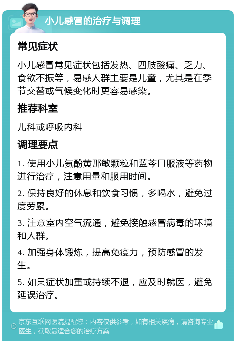 小儿感冒的治疗与调理 常见症状 小儿感冒常见症状包括发热、四肢酸痛、乏力、食欲不振等，易感人群主要是儿童，尤其是在季节交替或气候变化时更容易感染。 推荐科室 儿科或呼吸内科 调理要点 1. 使用小儿氨酚黄那敏颗粒和蓝芩口服液等药物进行治疗，注意用量和服用时间。 2. 保持良好的休息和饮食习惯，多喝水，避免过度劳累。 3. 注意室内空气流通，避免接触感冒病毒的环境和人群。 4. 加强身体锻炼，提高免疫力，预防感冒的发生。 5. 如果症状加重或持续不退，应及时就医，避免延误治疗。