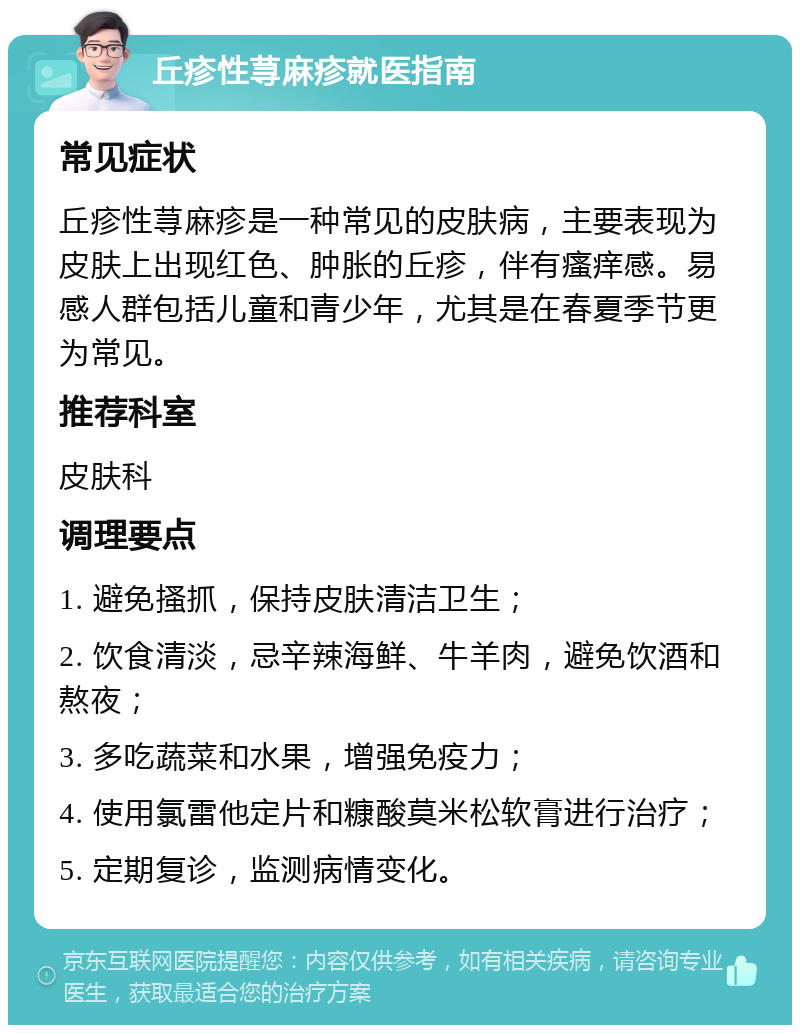 丘疹性荨麻疹就医指南 常见症状 丘疹性荨麻疹是一种常见的皮肤病，主要表现为皮肤上出现红色、肿胀的丘疹，伴有瘙痒感。易感人群包括儿童和青少年，尤其是在春夏季节更为常见。 推荐科室 皮肤科 调理要点 1. 避免搔抓，保持皮肤清洁卫生； 2. 饮食清淡，忌辛辣海鲜、牛羊肉，避免饮酒和熬夜； 3. 多吃蔬菜和水果，增强免疫力； 4. 使用氯雷他定片和糠酸莫米松软膏进行治疗； 5. 定期复诊，监测病情变化。