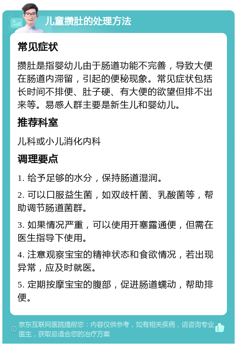 儿童攒肚的处理方法 常见症状 攒肚是指婴幼儿由于肠道功能不完善，导致大便在肠道内滞留，引起的便秘现象。常见症状包括长时间不排便、肚子硬、有大便的欲望但排不出来等。易感人群主要是新生儿和婴幼儿。 推荐科室 儿科或小儿消化内科 调理要点 1. 给予足够的水分，保持肠道湿润。 2. 可以口服益生菌，如双歧杆菌、乳酸菌等，帮助调节肠道菌群。 3. 如果情况严重，可以使用开塞露通便，但需在医生指导下使用。 4. 注意观察宝宝的精神状态和食欲情况，若出现异常，应及时就医。 5. 定期按摩宝宝的腹部，促进肠道蠕动，帮助排便。