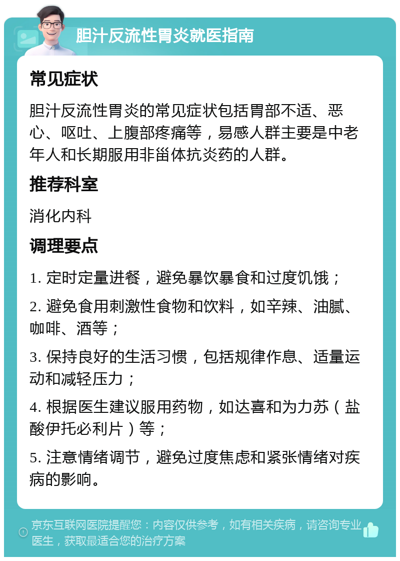 胆汁反流性胃炎就医指南 常见症状 胆汁反流性胃炎的常见症状包括胃部不适、恶心、呕吐、上腹部疼痛等，易感人群主要是中老年人和长期服用非甾体抗炎药的人群。 推荐科室 消化内科 调理要点 1. 定时定量进餐，避免暴饮暴食和过度饥饿； 2. 避免食用刺激性食物和饮料，如辛辣、油腻、咖啡、酒等； 3. 保持良好的生活习惯，包括规律作息、适量运动和减轻压力； 4. 根据医生建议服用药物，如达喜和为力苏（盐酸伊托必利片）等； 5. 注意情绪调节，避免过度焦虑和紧张情绪对疾病的影响。