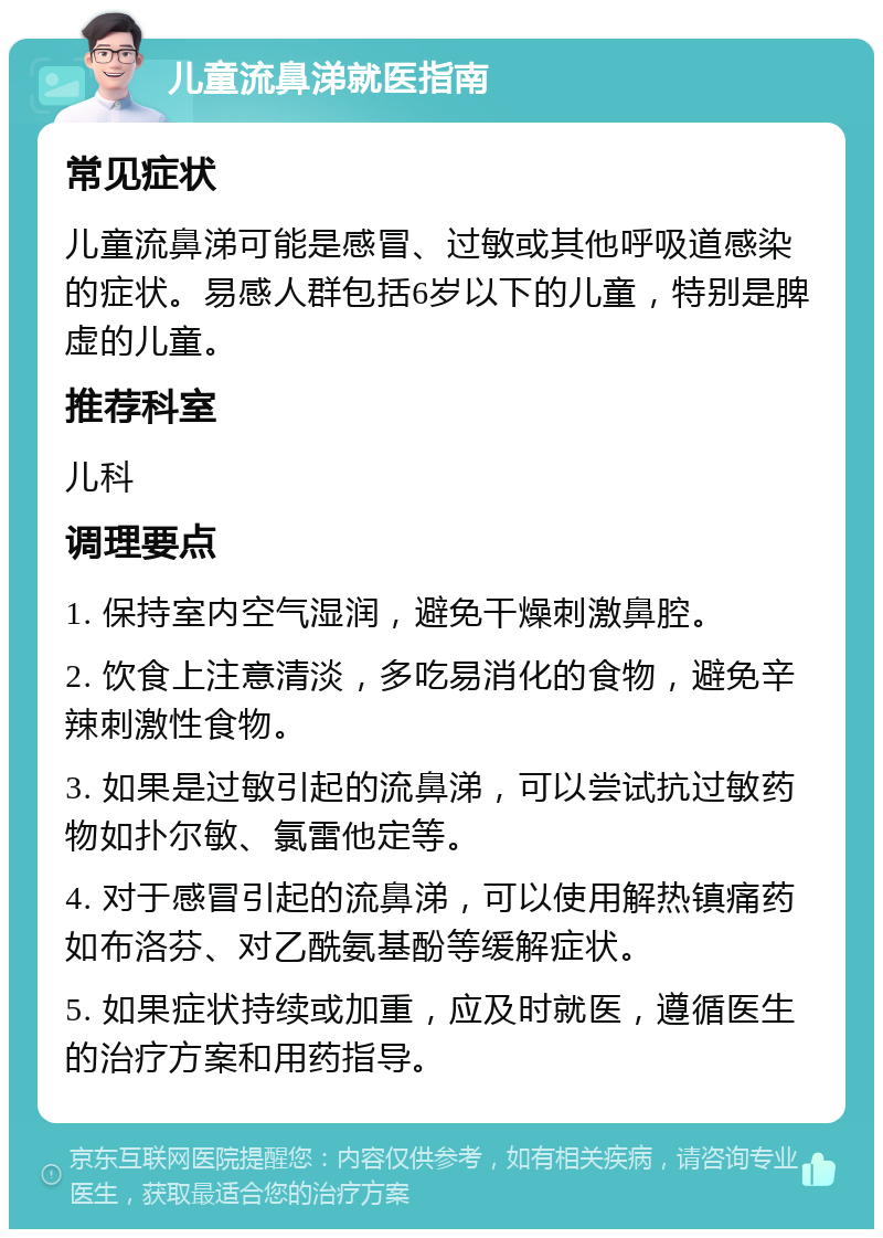 儿童流鼻涕就医指南 常见症状 儿童流鼻涕可能是感冒、过敏或其他呼吸道感染的症状。易感人群包括6岁以下的儿童，特别是脾虚的儿童。 推荐科室 儿科 调理要点 1. 保持室内空气湿润，避免干燥刺激鼻腔。 2. 饮食上注意清淡，多吃易消化的食物，避免辛辣刺激性食物。 3. 如果是过敏引起的流鼻涕，可以尝试抗过敏药物如扑尔敏、氯雷他定等。 4. 对于感冒引起的流鼻涕，可以使用解热镇痛药如布洛芬、对乙酰氨基酚等缓解症状。 5. 如果症状持续或加重，应及时就医，遵循医生的治疗方案和用药指导。