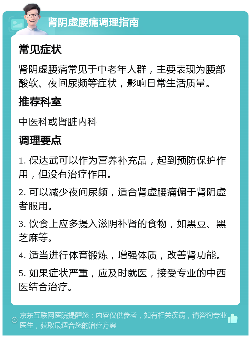 肾阴虚腰痛调理指南 常见症状 肾阴虚腰痛常见于中老年人群，主要表现为腰部酸软、夜间尿频等症状，影响日常生活质量。 推荐科室 中医科或肾脏内科 调理要点 1. 保达武可以作为营养补充品，起到预防保护作用，但没有治疗作用。 2. 可以减少夜间尿频，适合肾虚腰痛偏于肾阴虚者服用。 3. 饮食上应多摄入滋阴补肾的食物，如黑豆、黑芝麻等。 4. 适当进行体育锻炼，增强体质，改善肾功能。 5. 如果症状严重，应及时就医，接受专业的中西医结合治疗。