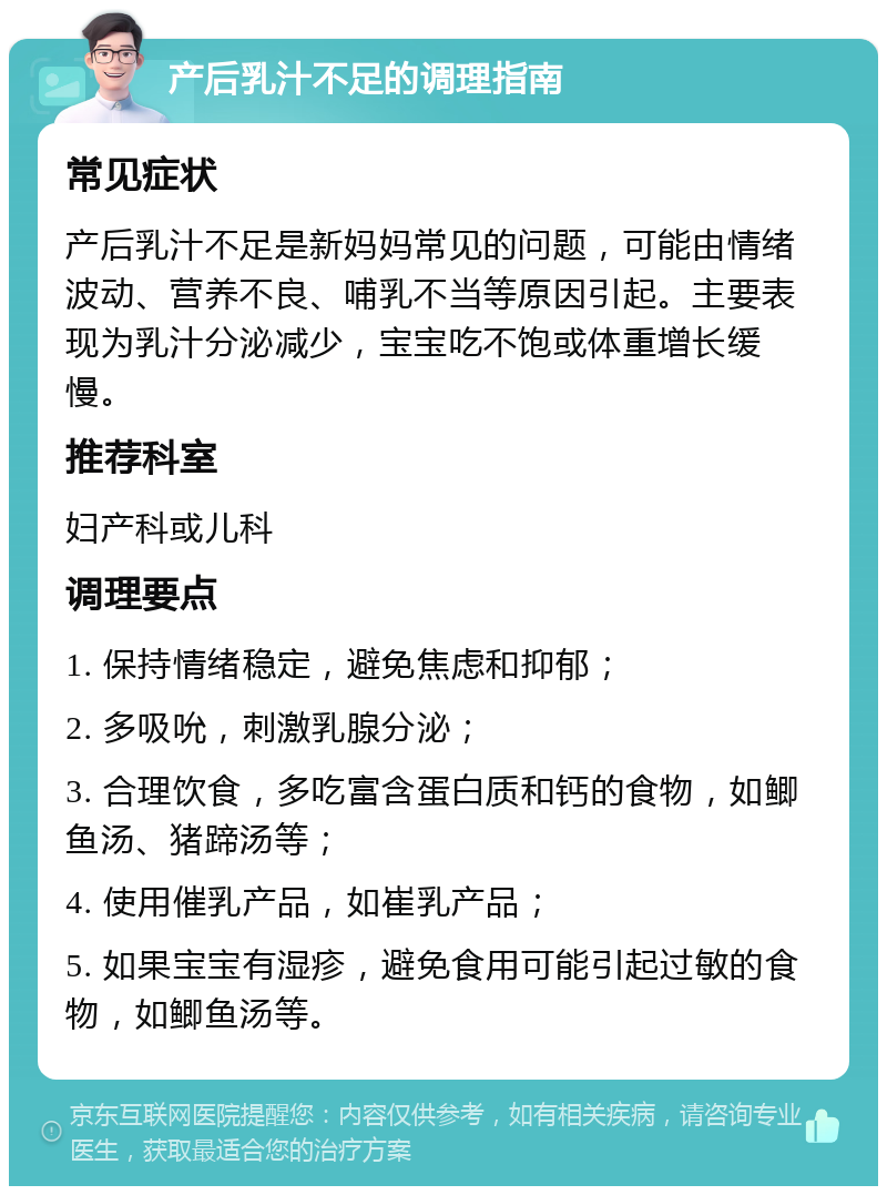 产后乳汁不足的调理指南 常见症状 产后乳汁不足是新妈妈常见的问题，可能由情绪波动、营养不良、哺乳不当等原因引起。主要表现为乳汁分泌减少，宝宝吃不饱或体重增长缓慢。 推荐科室 妇产科或儿科 调理要点 1. 保持情绪稳定，避免焦虑和抑郁； 2. 多吸吮，刺激乳腺分泌； 3. 合理饮食，多吃富含蛋白质和钙的食物，如鲫鱼汤、猪蹄汤等； 4. 使用催乳产品，如崔乳产品； 5. 如果宝宝有湿疹，避免食用可能引起过敏的食物，如鲫鱼汤等。