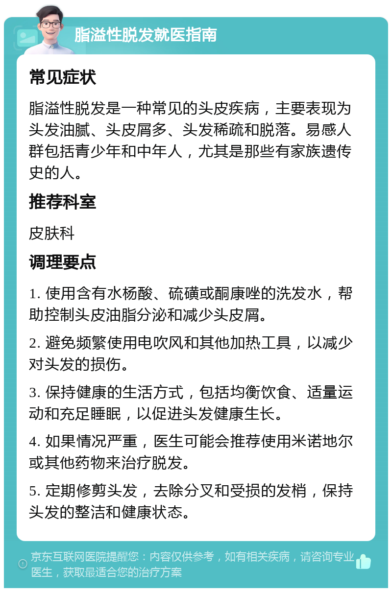 脂溢性脱发就医指南 常见症状 脂溢性脱发是一种常见的头皮疾病，主要表现为头发油腻、头皮屑多、头发稀疏和脱落。易感人群包括青少年和中年人，尤其是那些有家族遗传史的人。 推荐科室 皮肤科 调理要点 1. 使用含有水杨酸、硫磺或酮康唑的洗发水，帮助控制头皮油脂分泌和减少头皮屑。 2. 避免频繁使用电吹风和其他加热工具，以减少对头发的损伤。 3. 保持健康的生活方式，包括均衡饮食、适量运动和充足睡眠，以促进头发健康生长。 4. 如果情况严重，医生可能会推荐使用米诺地尔或其他药物来治疗脱发。 5. 定期修剪头发，去除分叉和受损的发梢，保持头发的整洁和健康状态。