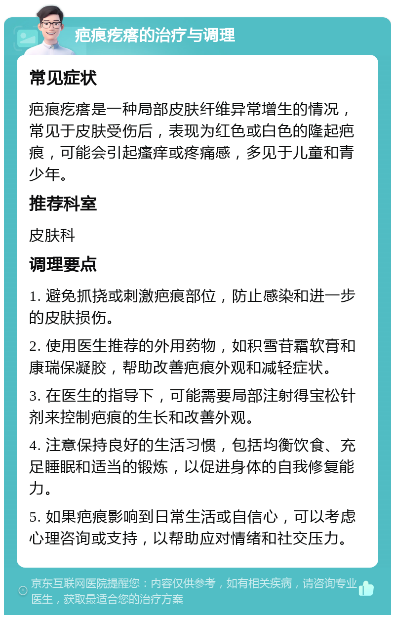 疤痕疙瘩的治疗与调理 常见症状 疤痕疙瘩是一种局部皮肤纤维异常增生的情况，常见于皮肤受伤后，表现为红色或白色的隆起疤痕，可能会引起瘙痒或疼痛感，多见于儿童和青少年。 推荐科室 皮肤科 调理要点 1. 避免抓挠或刺激疤痕部位，防止感染和进一步的皮肤损伤。 2. 使用医生推荐的外用药物，如积雪苷霜软膏和康瑞保凝胶，帮助改善疤痕外观和减轻症状。 3. 在医生的指导下，可能需要局部注射得宝松针剂来控制疤痕的生长和改善外观。 4. 注意保持良好的生活习惯，包括均衡饮食、充足睡眠和适当的锻炼，以促进身体的自我修复能力。 5. 如果疤痕影响到日常生活或自信心，可以考虑心理咨询或支持，以帮助应对情绪和社交压力。