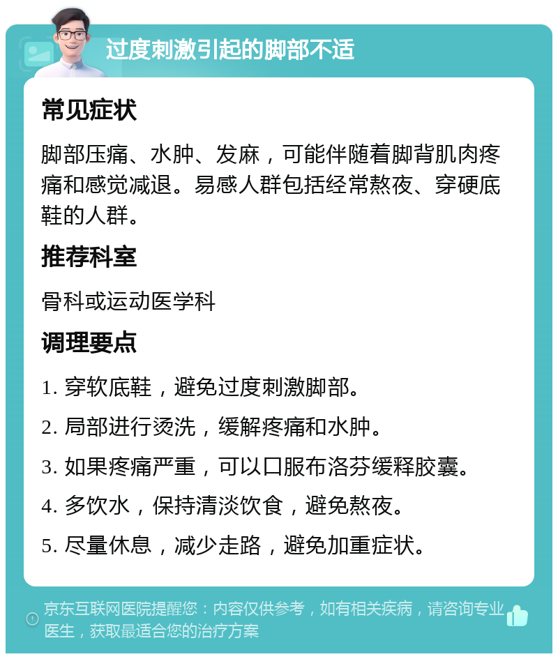 过度刺激引起的脚部不适 常见症状 脚部压痛、水肿、发麻，可能伴随着脚背肌肉疼痛和感觉减退。易感人群包括经常熬夜、穿硬底鞋的人群。 推荐科室 骨科或运动医学科 调理要点 1. 穿软底鞋，避免过度刺激脚部。 2. 局部进行烫洗，缓解疼痛和水肿。 3. 如果疼痛严重，可以口服布洛芬缓释胶囊。 4. 多饮水，保持清淡饮食，避免熬夜。 5. 尽量休息，减少走路，避免加重症状。