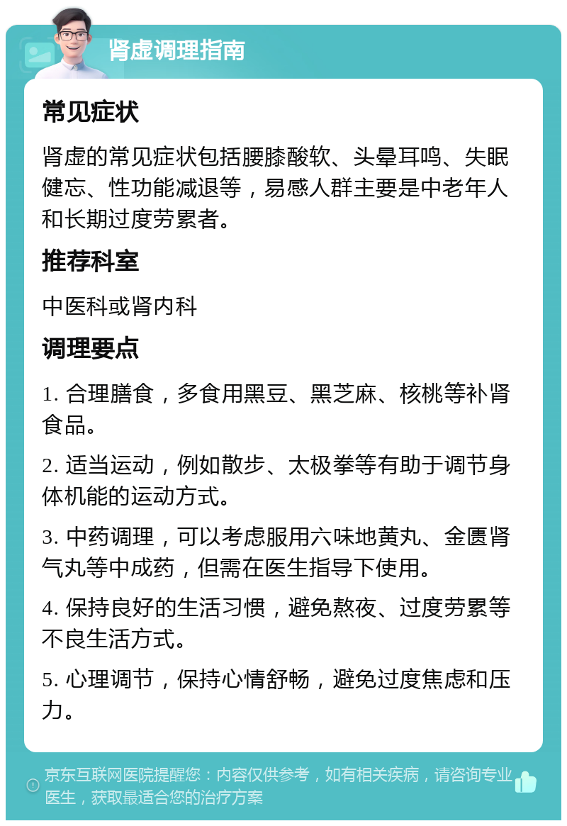 肾虚调理指南 常见症状 肾虚的常见症状包括腰膝酸软、头晕耳鸣、失眠健忘、性功能减退等，易感人群主要是中老年人和长期过度劳累者。 推荐科室 中医科或肾内科 调理要点 1. 合理膳食，多食用黑豆、黑芝麻、核桃等补肾食品。 2. 适当运动，例如散步、太极拳等有助于调节身体机能的运动方式。 3. 中药调理，可以考虑服用六味地黄丸、金匮肾气丸等中成药，但需在医生指导下使用。 4. 保持良好的生活习惯，避免熬夜、过度劳累等不良生活方式。 5. 心理调节，保持心情舒畅，避免过度焦虑和压力。