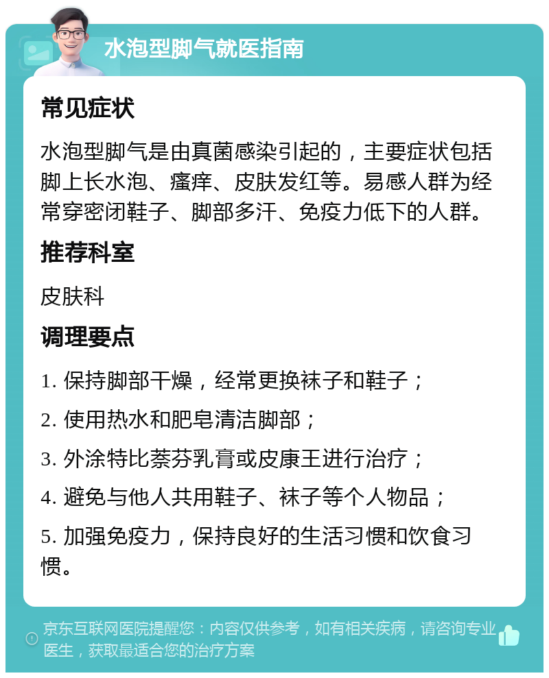 水泡型脚气就医指南 常见症状 水泡型脚气是由真菌感染引起的，主要症状包括脚上长水泡、瘙痒、皮肤发红等。易感人群为经常穿密闭鞋子、脚部多汗、免疫力低下的人群。 推荐科室 皮肤科 调理要点 1. 保持脚部干燥，经常更换袜子和鞋子； 2. 使用热水和肥皂清洁脚部； 3. 外涂特比萘芬乳膏或皮康王进行治疗； 4. 避免与他人共用鞋子、袜子等个人物品； 5. 加强免疫力，保持良好的生活习惯和饮食习惯。