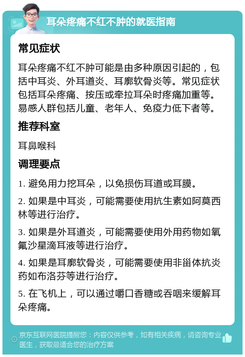 耳朵疼痛不红不肿的就医指南 常见症状 耳朵疼痛不红不肿可能是由多种原因引起的，包括中耳炎、外耳道炎、耳廓软骨炎等。常见症状包括耳朵疼痛、按压或牵拉耳朵时疼痛加重等。易感人群包括儿童、老年人、免疫力低下者等。 推荐科室 耳鼻喉科 调理要点 1. 避免用力挖耳朵，以免损伤耳道或耳膜。 2. 如果是中耳炎，可能需要使用抗生素如阿莫西林等进行治疗。 3. 如果是外耳道炎，可能需要使用外用药物如氧氟沙星滴耳液等进行治疗。 4. 如果是耳廓软骨炎，可能需要使用非甾体抗炎药如布洛芬等进行治疗。 5. 在飞机上，可以通过嚼口香糖或吞咽来缓解耳朵疼痛。