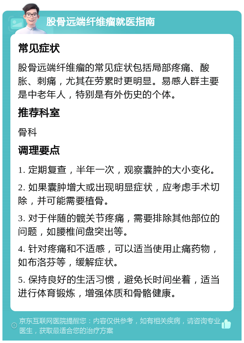 股骨远端纤维瘤就医指南 常见症状 股骨远端纤维瘤的常见症状包括局部疼痛、酸胀、刺痛，尤其在劳累时更明显。易感人群主要是中老年人，特别是有外伤史的个体。 推荐科室 骨科 调理要点 1. 定期复查，半年一次，观察囊肿的大小变化。 2. 如果囊肿增大或出现明显症状，应考虑手术切除，并可能需要植骨。 3. 对于伴随的髋关节疼痛，需要排除其他部位的问题，如腰椎间盘突出等。 4. 针对疼痛和不适感，可以适当使用止痛药物，如布洛芬等，缓解症状。 5. 保持良好的生活习惯，避免长时间坐着，适当进行体育锻炼，增强体质和骨骼健康。