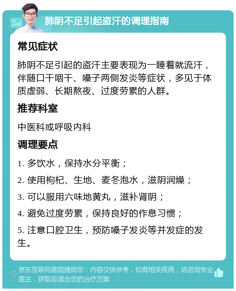 肺阴不足引起盗汗的调理指南 常见症状 肺阴不足引起的盗汗主要表现为一睡着就流汗，伴随口干咽干、嗓子两侧发炎等症状，多见于体质虚弱、长期熬夜、过度劳累的人群。 推荐科室 中医科或呼吸内科 调理要点 1. 多饮水，保持水分平衡； 2. 使用枸杞、生地、麦冬泡水，滋阴润燥； 3. 可以服用六味地黄丸，滋补肾阴； 4. 避免过度劳累，保持良好的作息习惯； 5. 注意口腔卫生，预防嗓子发炎等并发症的发生。