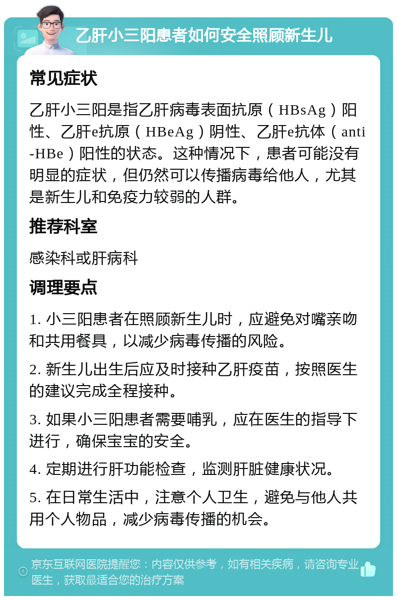 乙肝小三阳患者如何安全照顾新生儿 常见症状 乙肝小三阳是指乙肝病毒表面抗原（HBsAg）阳性、乙肝e抗原（HBeAg）阴性、乙肝e抗体（anti-HBe）阳性的状态。这种情况下，患者可能没有明显的症状，但仍然可以传播病毒给他人，尤其是新生儿和免疫力较弱的人群。 推荐科室 感染科或肝病科 调理要点 1. 小三阳患者在照顾新生儿时，应避免对嘴亲吻和共用餐具，以减少病毒传播的风险。 2. 新生儿出生后应及时接种乙肝疫苗，按照医生的建议完成全程接种。 3. 如果小三阳患者需要哺乳，应在医生的指导下进行，确保宝宝的安全。 4. 定期进行肝功能检查，监测肝脏健康状况。 5. 在日常生活中，注意个人卫生，避免与他人共用个人物品，减少病毒传播的机会。